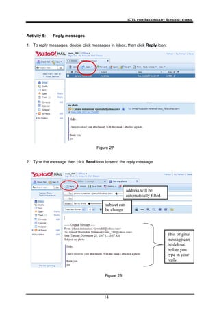 ICTL for Secondary School- e-mail
14
Activity 5: Reply messages
1. To reply messages, double click messages in Inbox, then click Reply icon.
Figure 27
2. Type the message then click Send icon to send the reply message
This original
message can
be deleted
before you
type in your
reply
subject can
be change
address will be
automatically filled
Figure 28
 