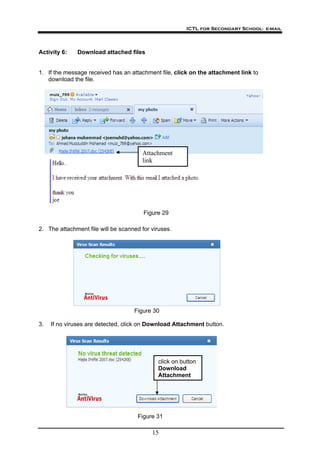 ICTL for Secondary School- e-mail
15
Activity 6: Download attached files
1. If the message received has an attachment file, click on the attachment link to
download the file.
Attachment
link
Figure 29
2. The attachment file will be scanned for viruses.
Figure 30
3. If no viruses are detected, click on Download Attachment button.
click on button
Download
Attachment
Figure 31
 