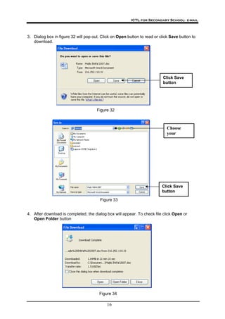 ICTL for Secondary School- e-mail
16
3. Dialog box in figure 32 will pop out. Click on Open button to read or click Save button to
download.
Click Save
button
Figure 32
Choose
your
Click Save
button
Figure 33
4. After download is completed, the dialog box will appear. To check file click Open or
Open Folder button
Figure 34
 