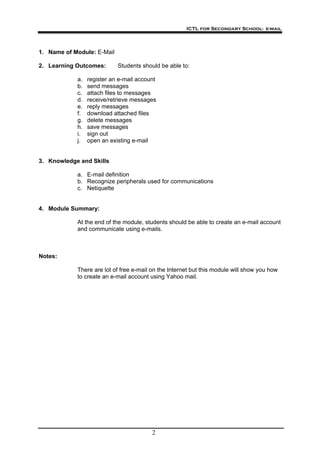 ICTL for Secondary School- e-mail
2
1. Name of Module: E-Mail
2. Learning Outcomes: Students should be able to:
a. register an e-mail account
b. send messages
c. attach files to messages
d. receive/retrieve messages
e. reply messages
f. download attached files
g. delete messages
h. save messages
i. sign out
j. open an existing e-mail
3. Knowledge and Skills
a. E-mail definition
b. Recognize peripherals used for communications
c. Netiquette
4. Module Summary:
At the end of the module, students should be able to create an e-mail account
and communicate using e-mails.
Notes:
There are lot of free e-mail on the Internet but this module will show you how
to create an e-mail account using Yahoo mail.
 