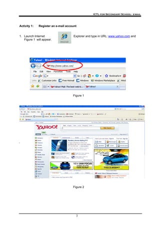 ICTL for Secondary School- e-mail
3
Activity 1: Register an e-mail account
1. Launch Internet Explorer and type in URL: www.yahoo.com and
Figure 1 will appear.
Figure 1
Figure 2
 