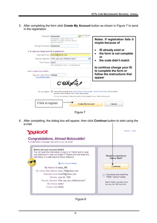 ICTL for Secondary School- e-mail
6
5. After completing the form click Create My Account button as shown in Figure 7 to send
in the registration.
Click to register
to continue change your ID
to complete the form or
follow the instructions that
appear
• ID already exist or
• the form is not complete
or
• the code didn’t match
Notes: If registration fails it
maybe because of
6. After completing, the dialog box will appear, then click Continue button to start using the
e-mail.
Figure 8
Figure 7
 
