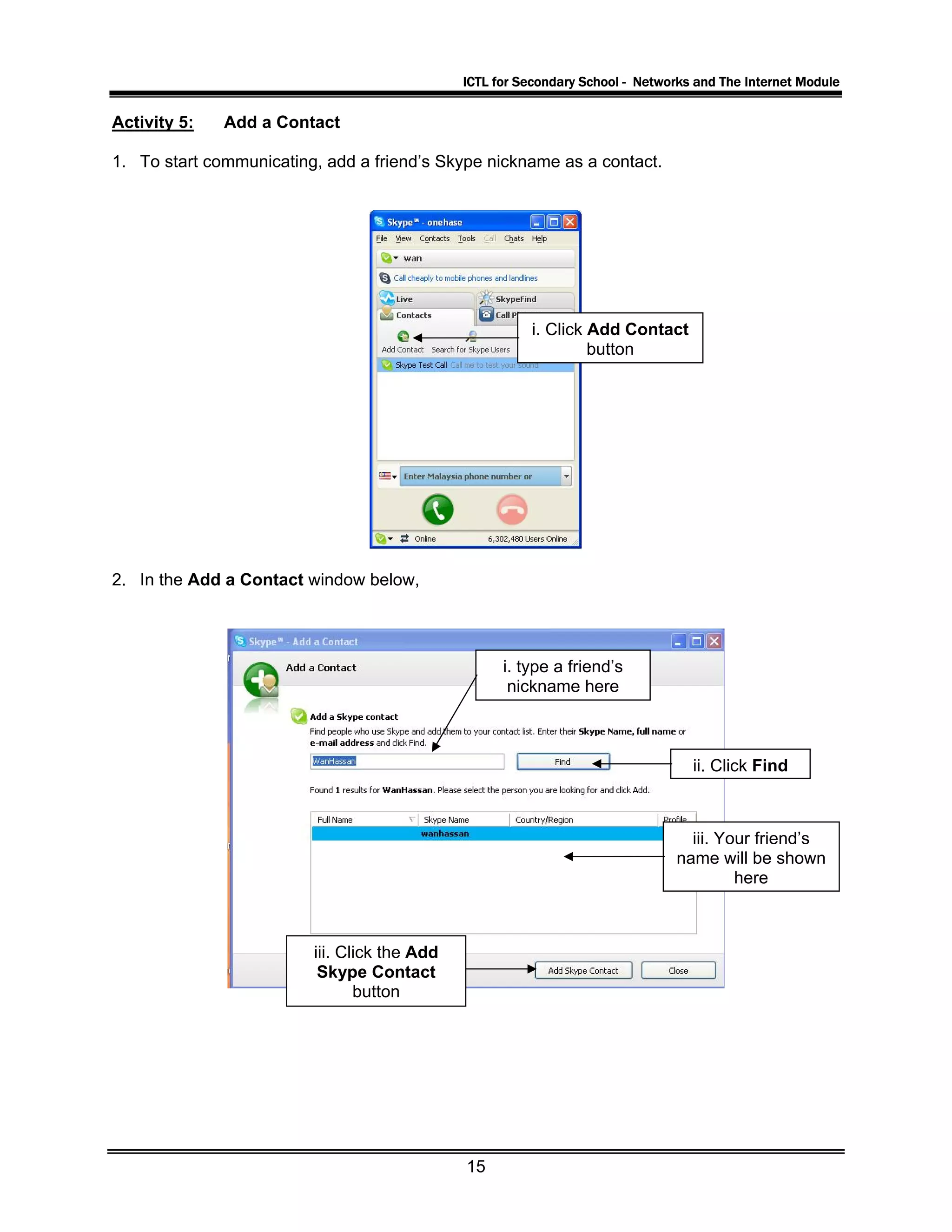 ICTL for Secondary School - Networks and The Internet Module
Activity 5: Add a Contact
1. To start communicating, add a friend’s Skype nickname as a contact.
i. Click Add Contact
button
2. In the Add a Contact window below,
i. type a friend’s
nickname here
ii. Click Find
iii. Your friend’s
name will be shown
here
iii. Click the Add
Skype Contact
button
15
 