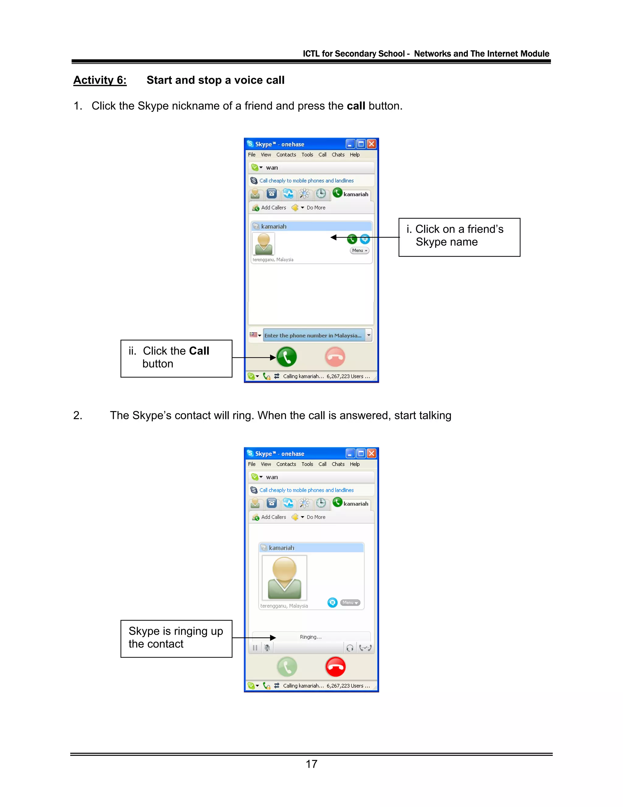 ICTL for Secondary School - Networks and The Internet Module
Activity 6: Start and stop a voice call
1. Click the Skype nickname of a friend and press the call button.
i. Click on a friend’s
Skype name
ii. Click the Call
button
2. The Skype’s contact will ring. When the call is answered, start talking
Skype is ringing up
the contact
17
 