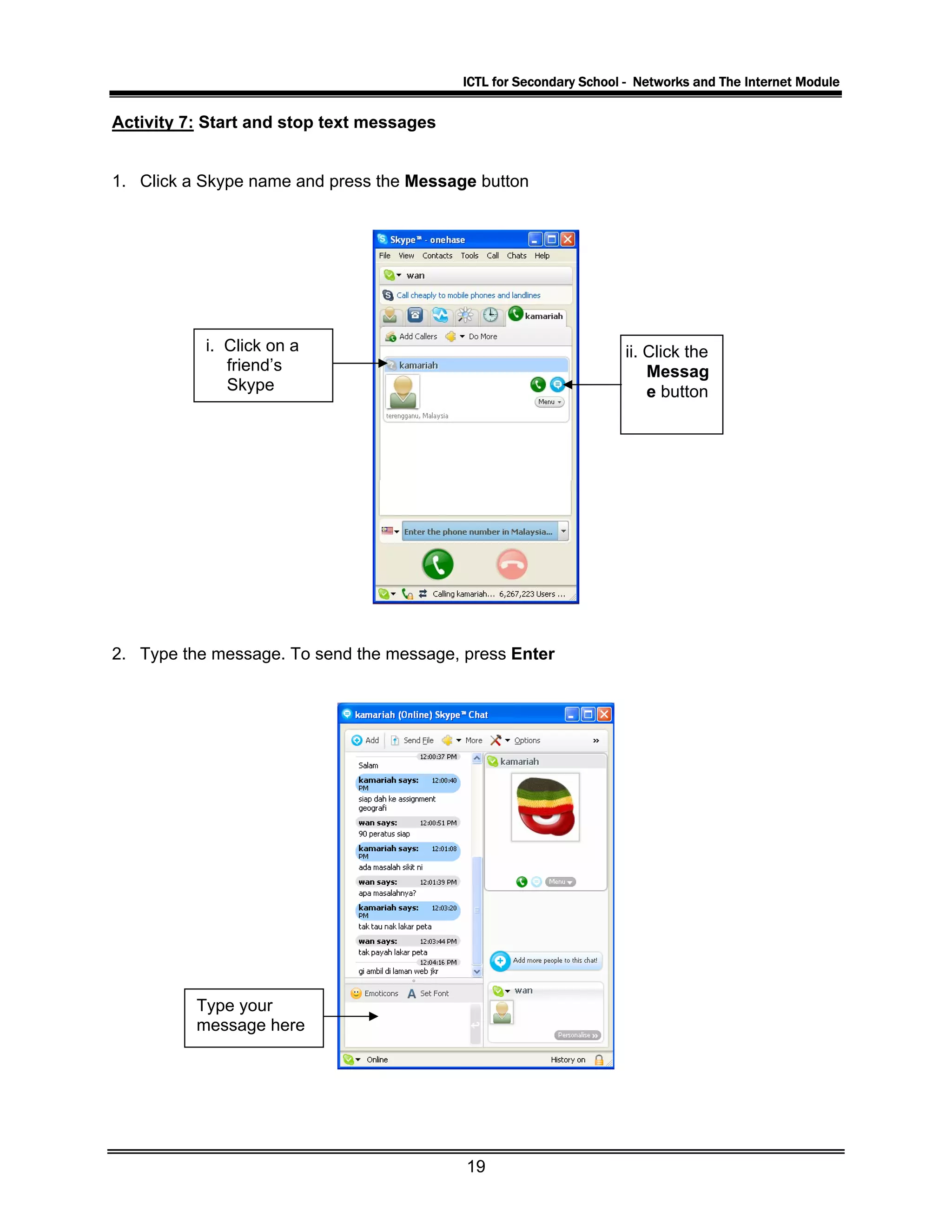 ICTL for Secondary School - Networks and The Internet Module
Activity 7: Start and stop text messages
1. Click a Skype name and press the Message button
i. Click on a
friend’s
Skype
ii. Click the
Messag
e button
2. Type the message. To send the message, press Enter
Type your
message here
19
 