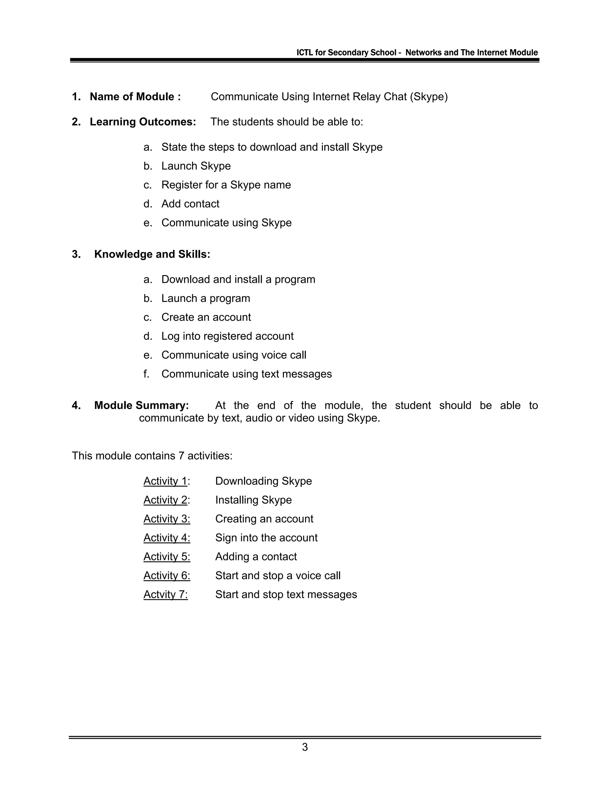 ICTL for Secondary School - Networks and The Internet Module
1. Name of Module : Communicate Using Internet Relay Chat (Skype)
2. Learning Outcomes: The students should be able to:
a. State the steps to download and install Skype
b. Launch Skype
c. Register for a Skype name
d. Add contact
e. Communicate using Skype
3. Knowledge and Skills:
a. Download and install a program
b. Launch a program
c. Create an account
d. Log into registered account
e. Communicate using voice call
f. Communicate using text messages
4. Module Summary: At the end of the module, the student should be able to
communicate by text, audio or video using Skype.
This module contains 7 activities:
Activity 1: Downloading Skype
Activity 2: Installing Skype
Activity 3: Creating an account
Activity 4: Sign into the account
Activity 5: Adding a contact
Activity 6: Start and stop a voice call
Actvity 7: Start and stop text messages
3
 