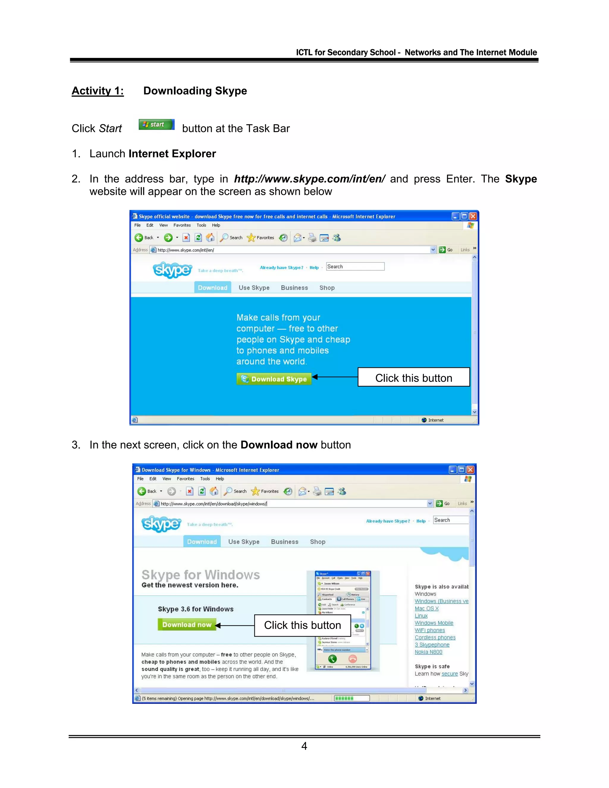 ICTL for Secondary School - Networks and The Internet Module
Activity 1: Downloading Skype
Click Start button at the Task Bar
1. Launch Internet Explorer
2. In the address bar, type in http://www.skype.com/int/en/ and press Enter. The Skype
website will appear on the screen as shown below
Click this button
3. In the next screen, click on the Download now button
Click this button
4
 