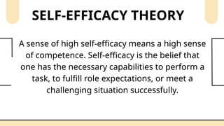 SELF-EFFICACY THEORY
A sense of high self-efficacy means a high sense
of competence. Self-efficacy is the belief that
one has the necessary capabilities to perform a
task, to fulfill role expectations, or meet a
challenging situation successfully.
 