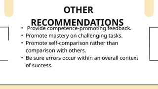 OTHER
RECOMMENDATIONS
• Provide competence-promoting feedback.
• Promote mastery on challenging tasks.
• Promote self-comparison rather than
comparison with others.
• Be sure errors occur within an overall context
of success.
 