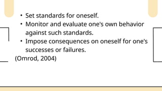 • Set standards for oneself.
• Monitor and evaluate one's own behavior
against such standards.
• Impose consequences on oneself for one's
successes or failures.
(Omrod, 2004)
 