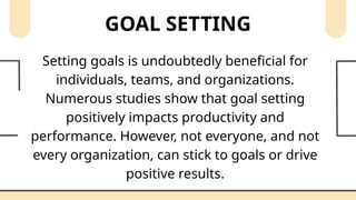 GOAL SETTING
Setting goals is undoubtedly beneficial for
individuals, teams, and organizations.
Numerous studies show that goal setting
positively impacts productivity and
performance. However, not everyone, and not
every organization, can stick to goals or drive
positive results.
 