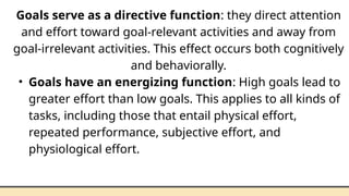 Goals serve as a directive function: they direct attention
and effort toward goal-relevant activities and away from
goal-irrelevant activities. This effect occurs both cognitively
and behaviorally.
• Goals have an energizing function: High goals lead to
greater effort than low goals. This applies to all kinds of
tasks, including those that entail physical effort,
repeated performance, subjective effort, and
physiological effort.
 