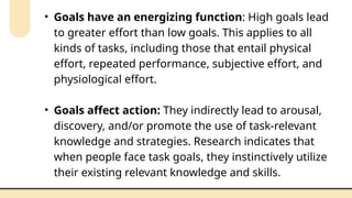 • Goals have an energizing function: High goals lead
to greater effort than low goals. This applies to all
kinds of tasks, including those that entail physical
effort, repeated performance, subjective effort, and
physiological effort.
• Goals affect action: They indirectly lead to arousal,
discovery, and/or promote the use of task-relevant
knowledge and strategies. Research indicates that
when people face task goals, they instinctively utilize
their existing relevant knowledge and skills.
 