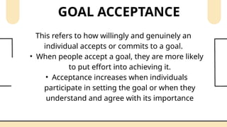 GOAL ACCEPTANCE
This refers to how willingly and genuinely an
individual accepts or commits to a goal.
• When people accept a goal, they are more likely
to put effort into achieving it.
• Acceptance increases when individuals
participate in setting the goal or when they
understand and agree with its importance
 