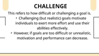 CHALLENGE
This refers to how difficult or challenging a goal is.
• Challenging (but realistic) goals motivate
individuals to exert more effort and use their
abilities effectively.
• However, if goals are too difficult or unrealistic,
motivation and performance can decrease.
 