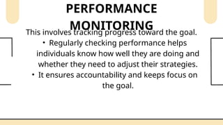 PERFORMANCE
MONITORING
This involves tracking progress toward the goal.
• Regularly checking performance helps
individuals know how well they are doing and
whether they need to adjust their strategies.
• It ensures accountability and keeps focus on
the goal.
 