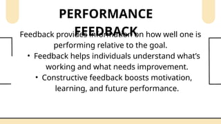 PERFORMANCE
FEEDBACK
Feedback provides information on how well one is
performing relative to the goal.
• Feedback helps individuals understand what’s
working and what needs improvement.
• Constructive feedback boosts motivation,
learning, and future performance.
 
