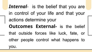 Internal- is the belief that you are
in control of your life and that your
actions determine your
Outcomes External- is the belief
that outside forces like luck, fate, or
other people control what happens to
you.
 