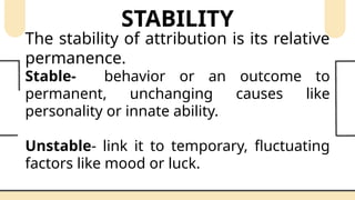 STABILITY
The stability of attribution is its relative
permanence.
Stable- behavior or an outcome to
permanent, unchanging causes like
personality or innate ability.
Unstable- link it to temporary, fluctuating
factors like mood or luck.
 