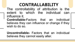 CONTRALLABILITY
The controllability of attribution is the
extent to which the individual can
influence it.
Controllable-Factors that an individual
believes they can influence or change if they
wish to do so.
Uncontrollable- Factors that an individual
believes they cannot easily alter.
 