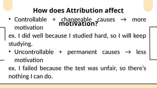 How does Attribution affect
motivation?
• Controllable + changeable causes → more
motivation
ex. I did well because I studied hard, so I will keep
studying.
• Uncontrollable + permanent causes → less
motivation
ex. I failed because the test was unfair, so there’s
nothing I can do.
 