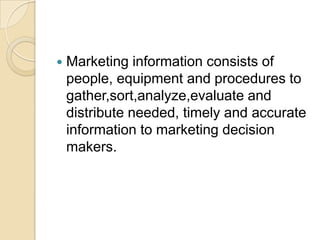  Marketing information consists of
people, equipment and procedures to
gather,sort,analyze,evaluate and
distribute needed, timely and accurate
information to marketing decision
makers.
 