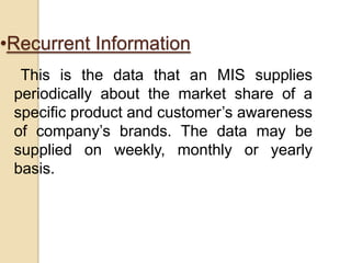 •Recurrent Information
This is the data that an MIS supplies
periodically about the market share of a
specific product and customer‟s awareness
of company‟s brands. The data may be
supplied on weekly, monthly or yearly
basis.
 