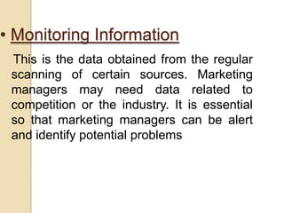 • Monitoring Information
This is the data obtained from the regular
scanning of certain sources. Marketing
managers may need data related to
competition or the industry. It is essential
so that marketing managers can be alert
and identify potential problems
 