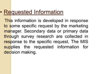 • Requested Information
This information is developed in response
to some specific request by the marketing
manager. Secondary data or primary data
through survey research are collected in
response to the specific request. The MIS
supplies the requested information for
decision making.
 