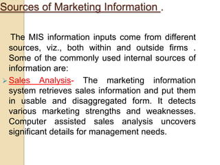 Sources of Marketing Information .
The MIS information inputs come from different
sources, viz., both within and outside firms .
Some of the commonly used internal sources of
information are:
 Sales Analysis- The marketing information
system retrieves sales information and put them
in usable and disaggregated form. It detects
various marketing strengths and weaknesses.
Computer assisted sales analysis uncovers
significant details for management needs.
 
