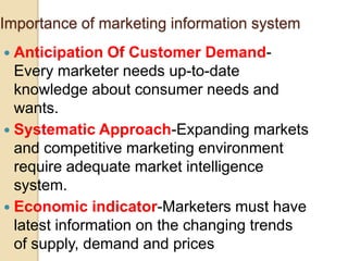 Importance of marketing information system
 Anticipation Of Customer Demand-
Every marketer needs up-to-date
knowledge about consumer needs and
wants.
 Systematic Approach-Expanding markets
and competitive marketing environment
require adequate market intelligence
system.
 Economic indicator-Marketers must have
latest information on the changing trends
of supply, demand and prices
 