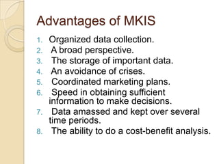 Advantages of MKIS
1. Organized data collection.
2. A broad perspective.
3. The storage of important data.
4. An avoidance of crises.
5. Coordinated marketing plans.
6. Speed in obtaining sufficient
information to make decisions.
7. Data amassed and kept over several
time periods.
8. The ability to do a cost-benefit analysis.
 