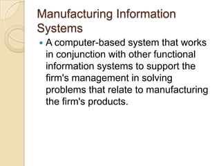 Manufacturing Information
Systems
 A computer-based system that works
in conjunction with other functional
information systems to support the
firm's management in solving
problems that relate to manufacturing
the firm's products.
 