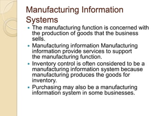Manufacturing Information
Systems
 The manufacturing function is concerned with
the production of goods that the business
sells.
 Manufacturing information Manufacturing
information provide services to support
the manufacturing function.
 Inventory control is often considered to be a
manufacturing information system because
manufacturing produces the goods for
inventory.
 Purchasing may also be a manufacturing
information system in some businesses.
 