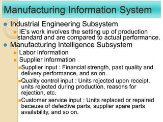 Manufacturing Information System
 Industrial Engineering Subsystem
 IE‟s work involves the setting up of production
standard and are compared to actual performance.
 Manufacturing Intelligence Subsystem
 Labor information
 Supplier information
Supplier input : Financial strength, past quality and
delivery performance, and so on.
Quality control input : Units rejected upon receipt,
units rejected during production, reasons for
rejection, etc.
Customer service input : Units replaced or repaired
because of defective parts, supplier spare parts
availability, and so on.
 