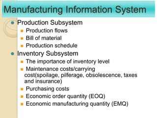 Manufacturing Information System
 Production Subsystem
 Production flows
 Bill of material
 Production schedule
 Inventory Subsystem
 The importance of inventory level
 Maintenance costs/carrying
cost(spoilage, pilferage, obsolescence, taxes
and insurance)
 Purchasing costs
 Economic order quantity (EOQ)
 Economic manufacturing quantity (EMQ)
 
