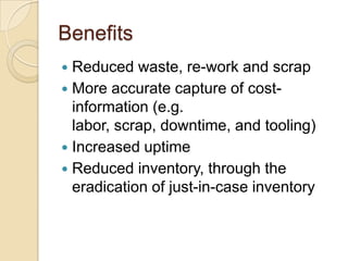 Benefits
 Reduced waste, re-work and scrap
 More accurate capture of cost-
information (e.g.
labor, scrap, downtime, and tooling)
 Increased uptime
 Reduced inventory, through the
eradication of just-in-case inventory
 