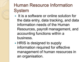 Human Resource Information
System
 It is a software or online solution for
the data entry, data tracking, and data
information needs of the Human
Resources, payroll management, and
accounting functions within a
business.
 HRIS is designed to supply
information required for effective
management of human resources in
an organisation.
 