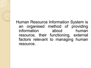Human Resource Information System is
an organised method of providing
information about human
resource, their functioning, external
factors relevant to managing human
resource.
 