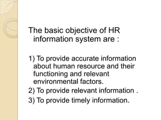 The basic objective of HR
information system are :
1) To provide accurate information
about human resource and their
functioning and relevant
environmental factors.
2) To provide relevant information .
3) To provide timely information.
 