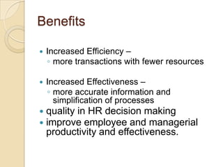Benefits
 Increased Efficiency –
◦ more transactions with fewer resources
 Increased Effectiveness –
◦ more accurate information and
simplification of processes
 quality in HR decision making
 improve employee and managerial
productivity and effectiveness.
 