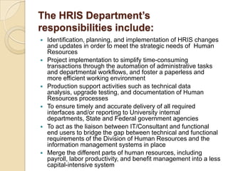 The HRIS Department’s
responsibilities include:
 Identification, planning, and implementation of HRIS changes
and updates in order to meet the strategic needs of Human
Resources
 Project implementation to simplify time-consuming
transactions through the automation of administrative tasks
and departmental workflows, and foster a paperless and
more efficient working environment
 Production support activities such as technical data
analysis, upgrade testing, and documentation of Human
Resources processes
 To ensure timely and accurate delivery of all required
interfaces and/or reporting to University internal
departments, State and Federal government agencies
 To act as the liaison between IT/Consultant and functional
end users to bridge the gap between technical and functional
requirements of the Division of Human Resources and the
information management systems in place
 Merge the different parts of human resources, including
payroll, labor productivity, and benefit management into a less
capital-intensive system
 