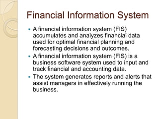 Financial Information System
 A financial information system (FIS)
accumulates and analyzes financial data
used for optimal financial planning and
forecasting decisions and outcomes.
 A financial information system (FIS) is a
business software system used to input and
track financial and accounting data.
 The system generates reports and alerts that
assist managers in effectively running the
business.
 