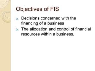 Objectives of FIS
a. Decisions concerned with the
financing of a business
b. The allocation and control of financial
resources within a business.
 