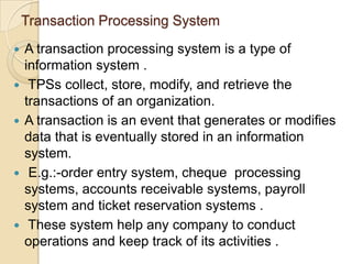Transaction Processing System
 A transaction processing system is a type of
information system .
 TPSs collect, store, modify, and retrieve the
transactions of an organization.
 A transaction is an event that generates or modifies
data that is eventually stored in an information
system.
 E.g.:-order entry system, cheque processing
systems, accounts receivable systems, payroll
system and ticket reservation systems .
 These system help any company to conduct
operations and keep track of its activities .
 