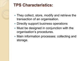 TPS Characteristics:
 They collect, store, modify and retrieve the
transaction of an organisation.
 Directly support business operations
 Must be designed in conjunction with the
organisation‟s procedures.
 Main information processes: collecting and
storage.
 