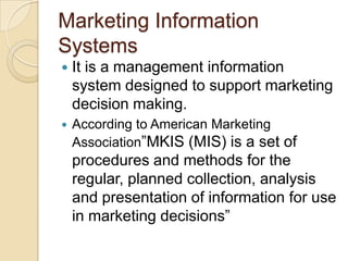 Marketing Information
Systems
 It is a management information
system designed to support marketing
decision making.
 According to American Marketing
Association”MKIS (MIS) is a set of
procedures and methods for the
regular, planned collection, analysis
and presentation of information for use
in marketing decisions”
 