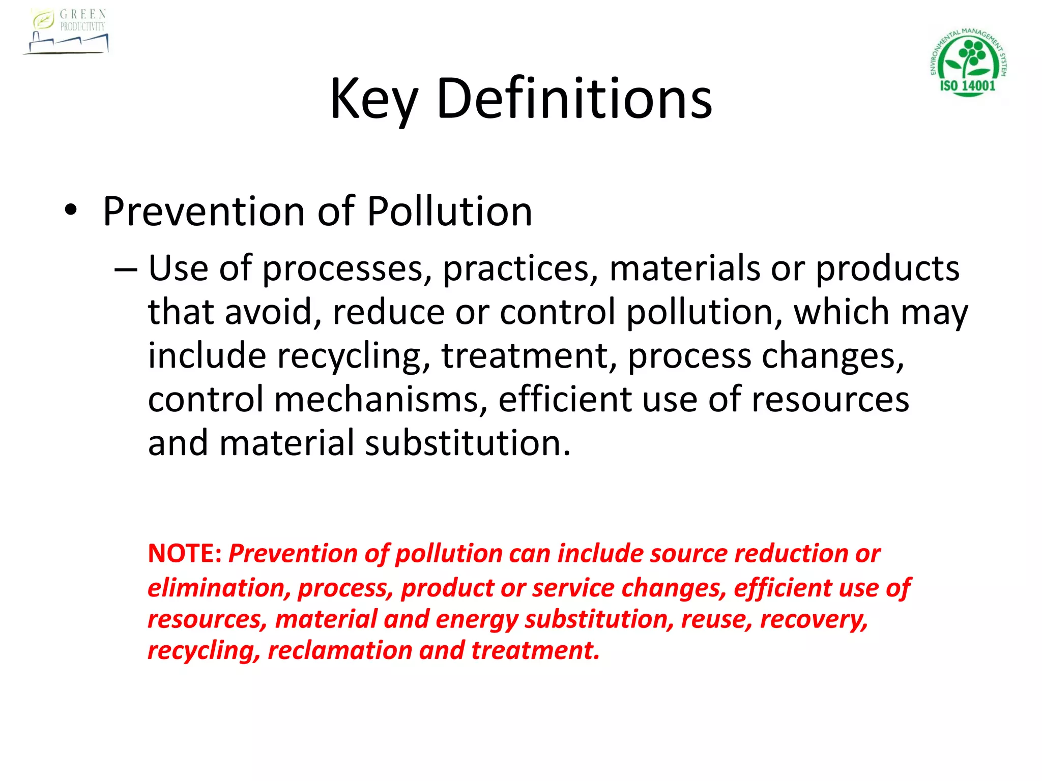Key Definitions
• Prevention of Pollution
– Use of processes, practices, materials or products
that avoid, reduce or control pollution, which may
include recycling, treatment, process changes,
control mechanisms, efficient use of resources
and material substitution.
NOTE: Prevention of pollution can include source reduction or
elimination, process, product or service changes, efficient use of
resources, material and energy substitution, reuse, recovery,
recycling, reclamation and treatment.
 