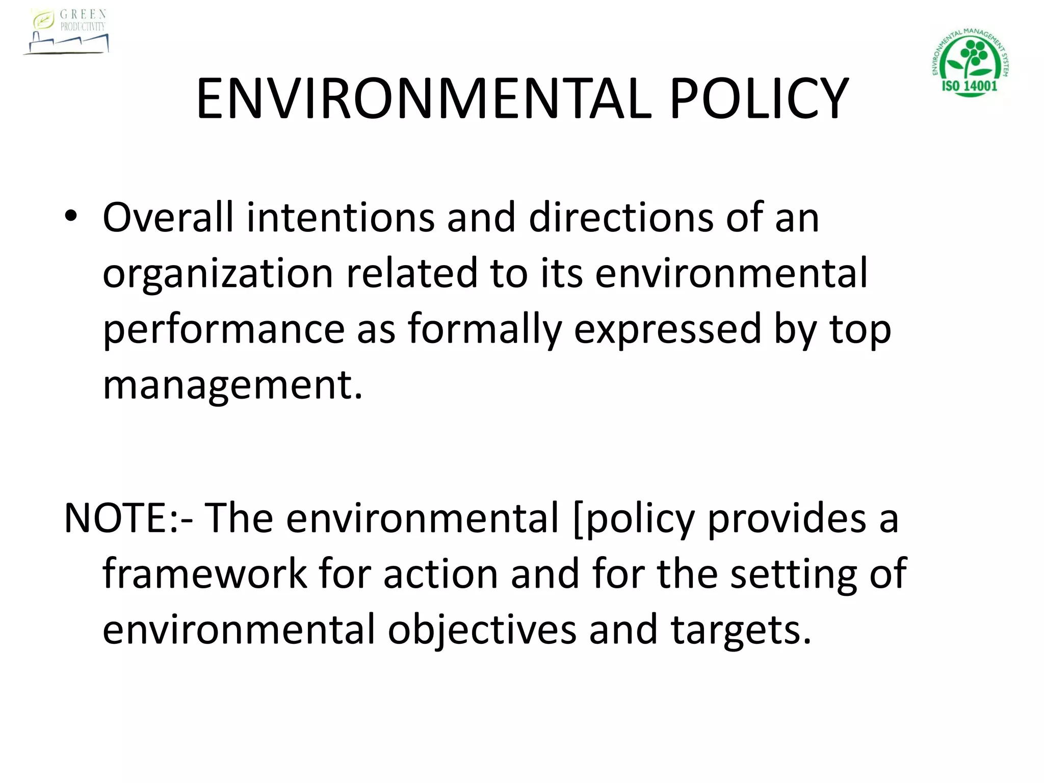 ENVIRONMENTAL POLICY
• Overall intentions and directions of an
organization related to its environmental
performance as formally expressed by top
management.
NOTE:- The environmental [policy provides a
framework for action and for the setting of
environmental objectives and targets.
 