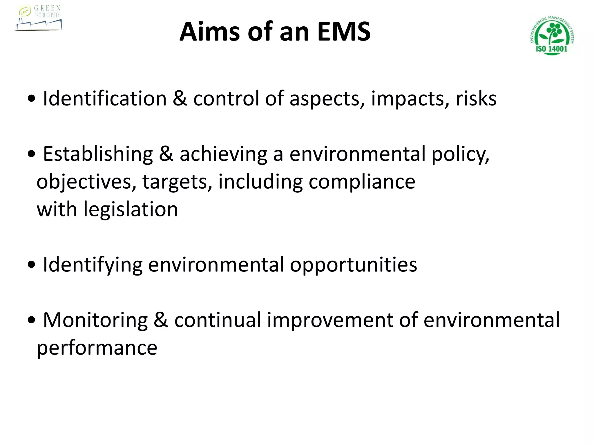 Aims of an EMS
• Identification & control of aspects, impacts, risks
• Establishing & achieving a environmental policy,
objectives, targets, including compliance
with legislation
• Identifying environmental opportunities
• Monitoring & continual improvement of environmental
performance
 